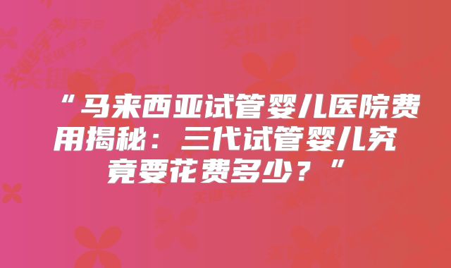 “马来西亚试管婴儿医院费用揭秘：三代试管婴儿究竟要花费多少？”