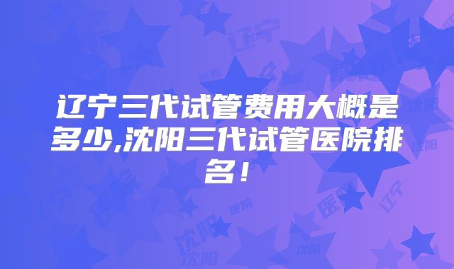 辽宁三代试管费用大概是多少,沈阳三代试管医院排名！