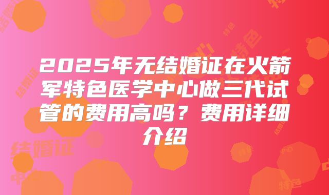 2025年无结婚证在火箭军特色医学中心做三代试管的费用高吗?费用详细介绍