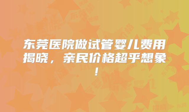 东莞医院做试管婴儿费用揭晓,亲民价格超乎想象!