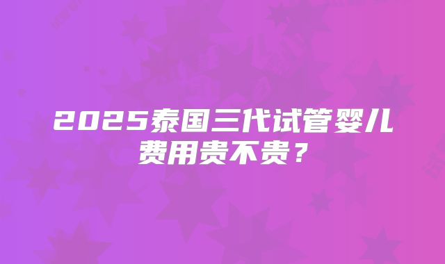 2025泰国三代试管婴儿费用贵不贵？