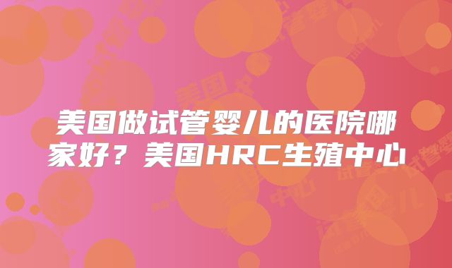 美国做试管婴儿的医院哪家好？美国HRC生殖中心