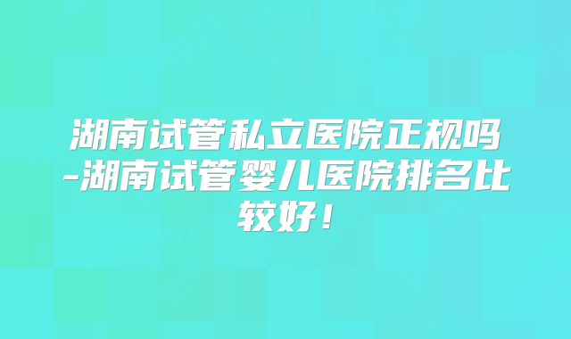 湖南试管私立医院正规吗-湖南试管婴儿医院排名比较好！