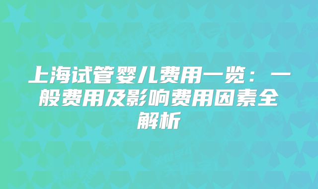 上海试管婴儿费用一览：一般费用及影响费用因素全解析