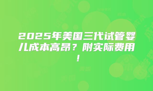 2025年美国三代试管婴儿成本高昂？附实际费用！