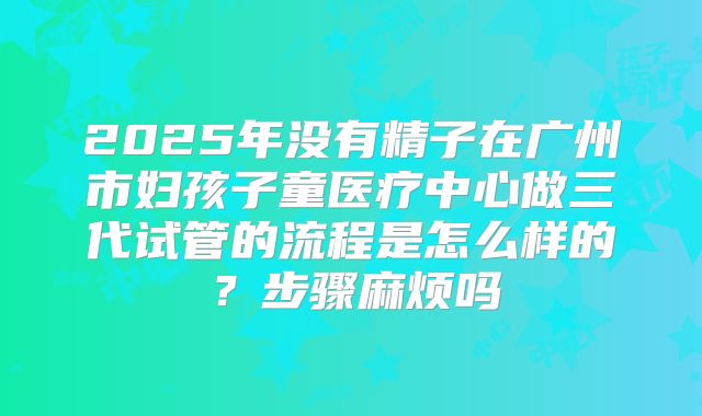 2025年没有精子在广州市妇孩子童医疗中心做三代试管的流程是怎么样的?步骤麻烦吗