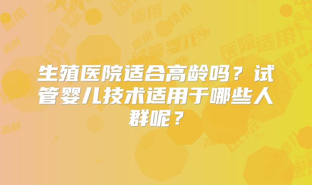 生殖医院适合高龄吗？试管婴儿技术适用于哪些人群呢？