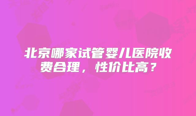 北京哪家试管婴儿医院收费合理,性价比高?