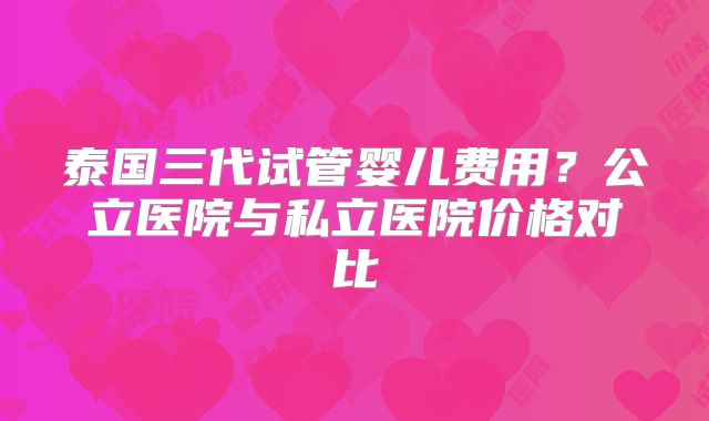 泰国三代试管婴儿费用？公立医院与私立医院价格对比