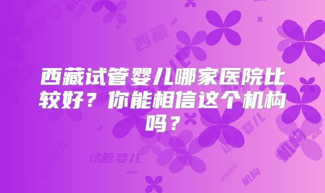 西藏试管婴儿哪家医院比较好？你能相信这个机构吗？