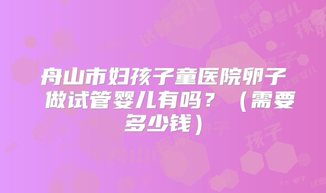 舟山市妇孩子童医院卵子 做试管婴儿有吗？（需要多少钱）