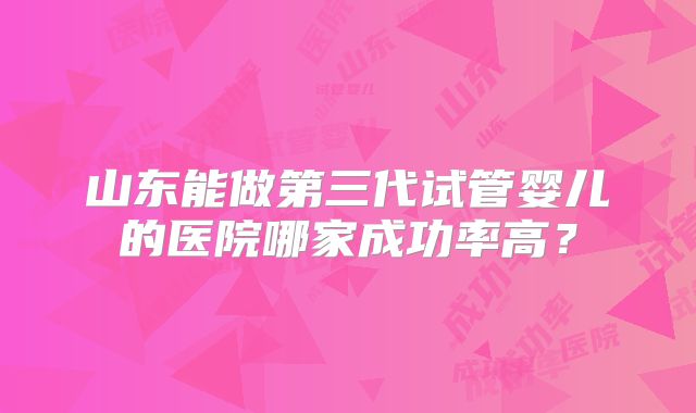 山东能做第三代试管婴儿的医院哪家成功率高？