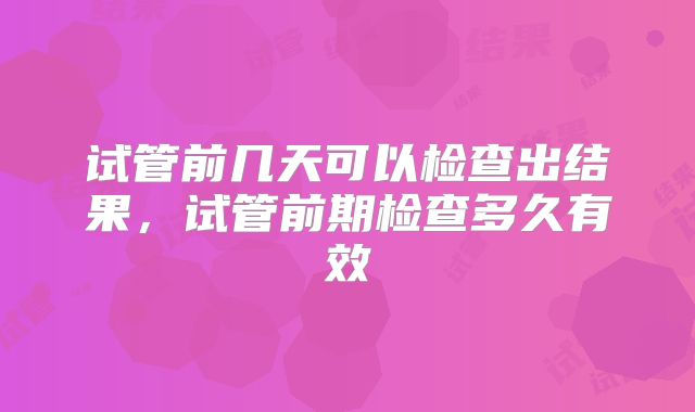 试管前几天可以检查出结果，试管前期检查多久有效