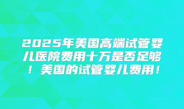 2025年美国高端试管婴儿医院费用十万是否足够！美国的试管婴儿费用！