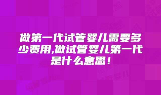 做第一代试管婴儿需要多少费用,做试管婴儿第一代是什么意思！