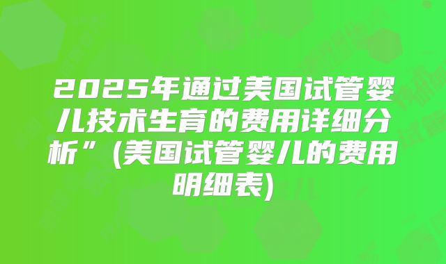 2025年通过美国试管婴儿技术生育的费用详细分析”(美国试管婴儿的费用明细表)