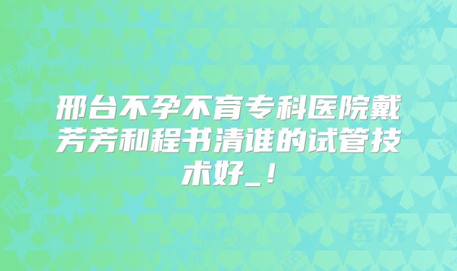 邢台不孕不育专科医院戴芳芳和程书清谁的试管技术好_！