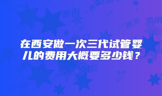 在西安做一次三代试管婴儿的费用大概要多少钱？