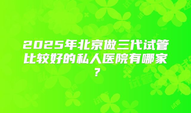 2025年北京做三代试管比较好的私人医院有哪家?