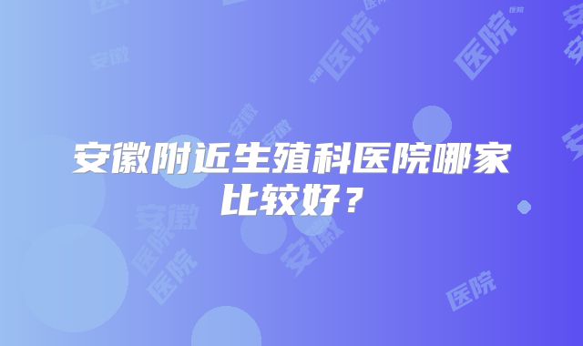 安徽附近生殖科医院哪家比较好？