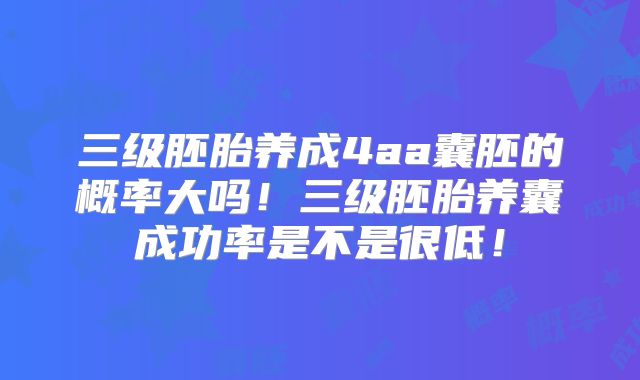 三级胚胎养成4aa囊胚的概率大吗！三级胚胎养囊成功率是不是很低！