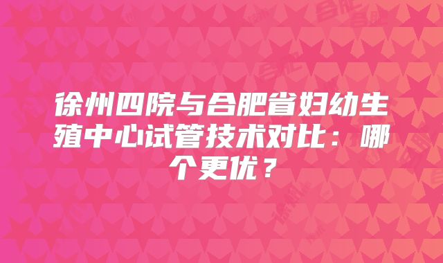 徐州四院与合肥省妇幼生殖中心试管技术对比：哪个更优？