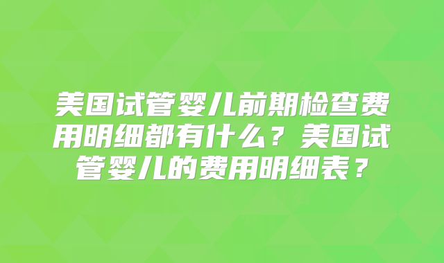 美国试管婴儿前期检查费用明细都有什么？美国试管婴儿的费用明细表？