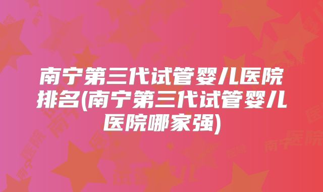 南宁第三代试管婴儿医院排名(南宁第三代试管婴儿医院哪家强)
