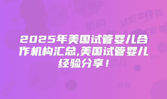 2025年美国试管婴儿合作机构汇总,美国试管婴儿经验分享！