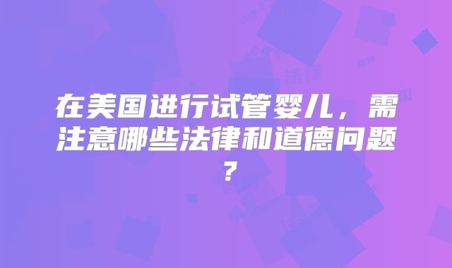 在美国进行试管婴儿，需注意哪些法律和道德问题？