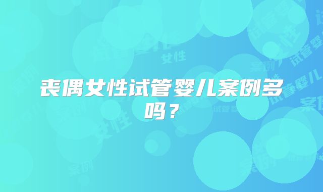 丧偶女性试管婴儿案例多吗？
