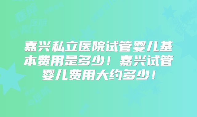 嘉兴私立医院试管婴儿基本费用是多少！嘉兴试管婴儿费用大约多少！