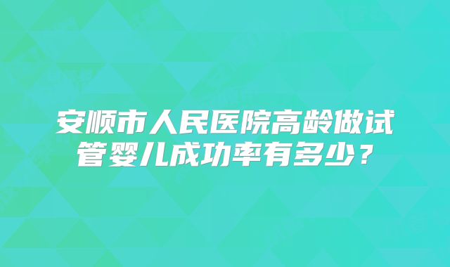 安顺市人民医院高龄做试管婴儿成功率有多少？