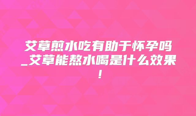 艾草煎水吃有助于怀孕吗_艾草能熬水喝是什么效果!