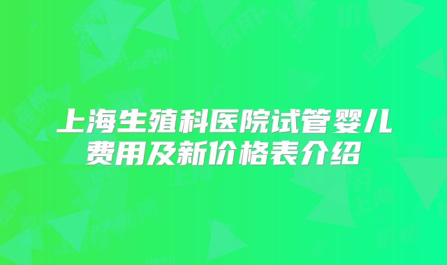 上海生殖科医院试管婴儿费用及新价格表介绍