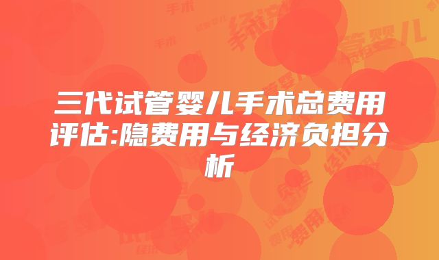 三代试管婴儿手术总费用评估:隐费用与经济负担分析