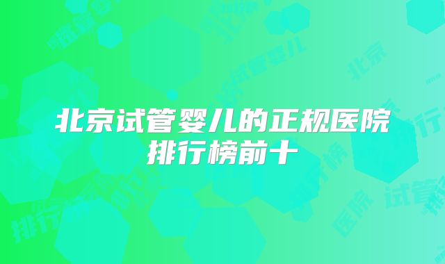北京试管婴儿的正规医院排行榜前十
