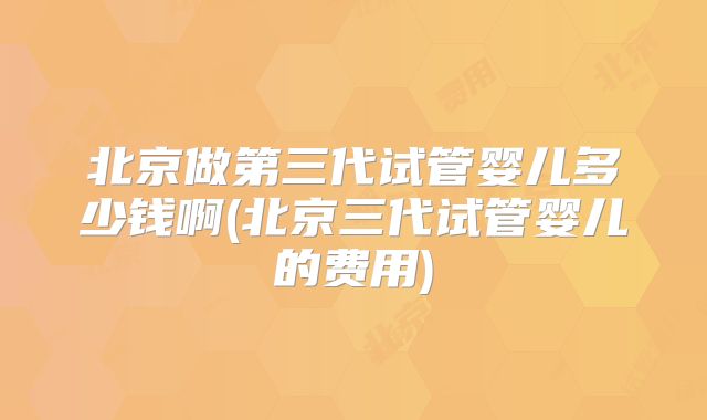 北京做第三代试管婴儿多少钱啊(北京三代试管婴儿的费用)
