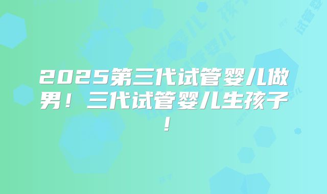 2025第三代试管婴儿做男！三代试管婴儿生孩子！