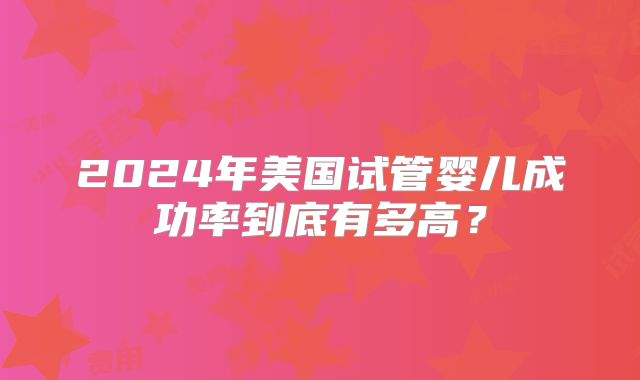 2024年美国试管婴儿成功率到底有多高？