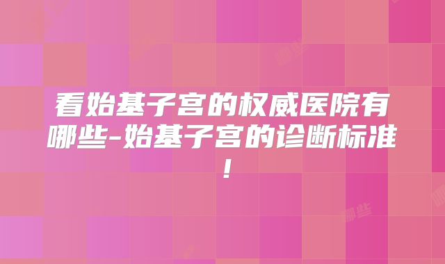 看始基子宫的权威医院有哪些-始基子宫的诊断标准!