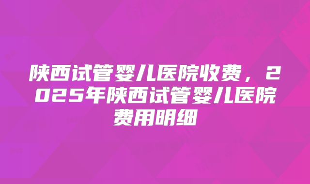 陕西试管婴儿医院收费，2025年陕西试管婴儿医院费用明细