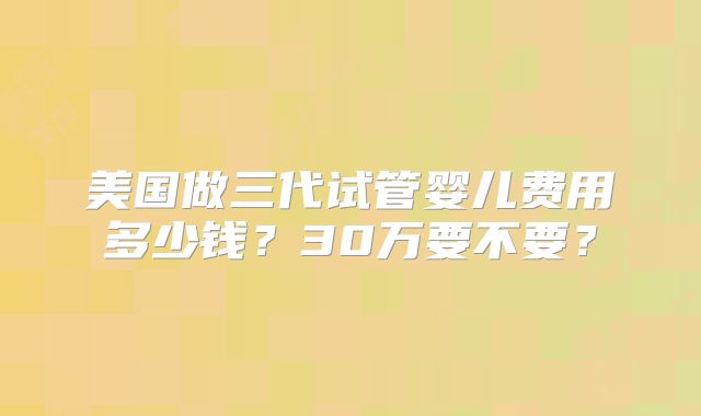 美国做三代试管婴儿费用多少钱？30万要不要？