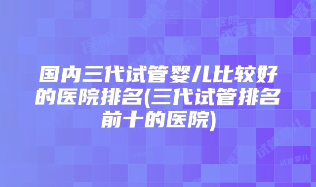 国内三代试管婴儿比较好的医院排名(三代试管排名前十的医院)