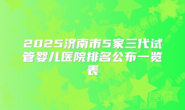 2025济南市5家三代试管婴儿医院排名公布一览表