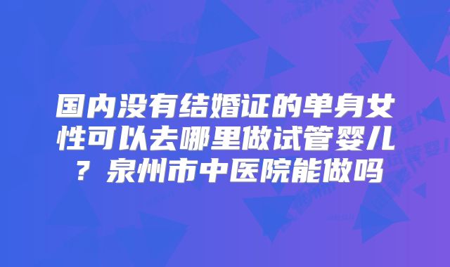 国内没有结婚证的单身女性可以去哪里做试管婴儿？泉州市中医院能做吗