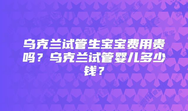 乌克兰试管生宝宝费用贵吗？乌克兰试管婴儿多少钱？