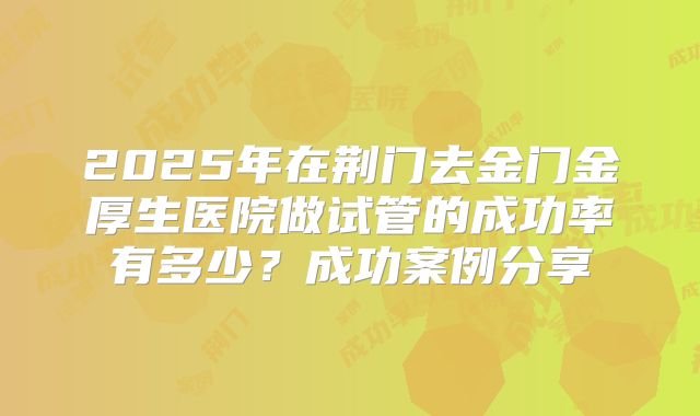 2025年在荆门去金门金厚生医院做试管的成功率有多少？成功案例分享