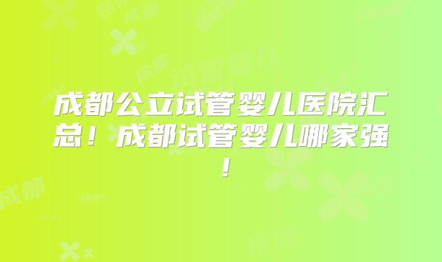 成都公立试管婴儿医院汇总！成都试管婴儿哪家强！