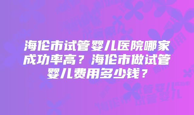 海伦市试管婴儿医院哪家成功率高?海伦市做试管婴儿费用多少钱?